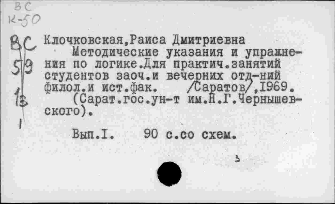 ﻿Клочковская,Раиса Дмитриевна
Методические указания и упражнения по логике.Для практич.занятий студентов заоч.и вечерних отд-ний филол.и ист.фак. /Саратов/, 1969.
(Сарат.гос.ун-т им.Н.Г.Чернышевского).
Вып.1. 90 с.со схем.